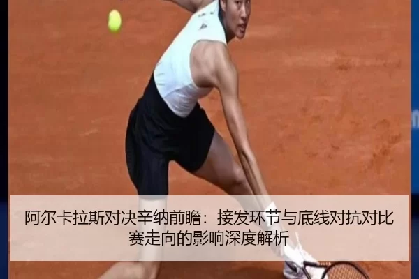 阿尔卡拉斯对决辛纳前瞻：接发环节与底线对抗对比赛走向的影响深度解析