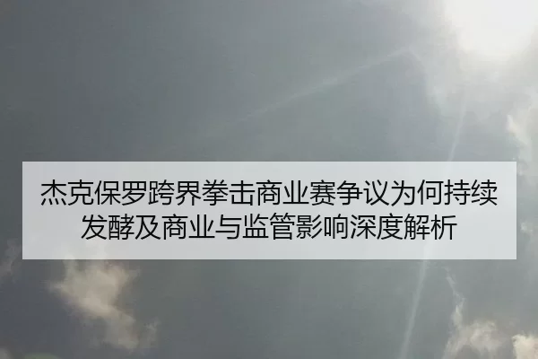 杰克保罗跨界拳击商业赛争议为何持续发酵及商业与监管影响深度解析