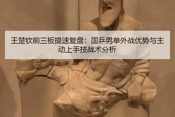 王楚钦前三板提速复盘：国乒男单外战优势与主动上手技战术分析