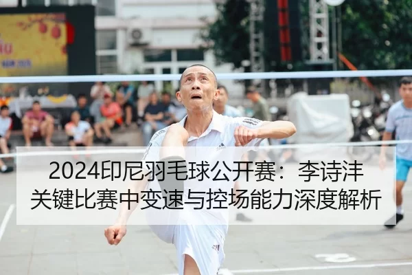 2024印尼羽毛球公开赛：李诗沣关键比赛中变速与控场能力深度解析
