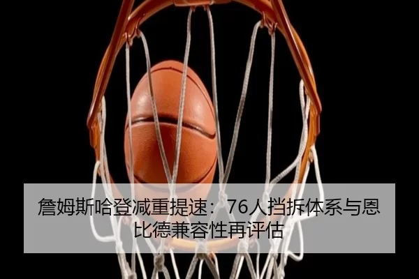 詹姆斯哈登减重提速：76人挡拆体系与恩比德兼容性再评估
